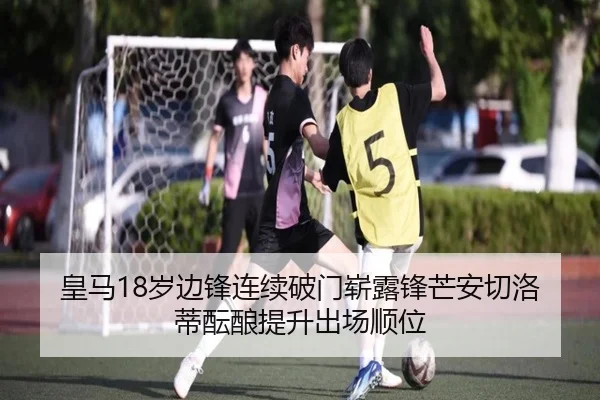 皇马18岁边锋连续破门崭露锋芒安切洛蒂酝酿提升出场顺位